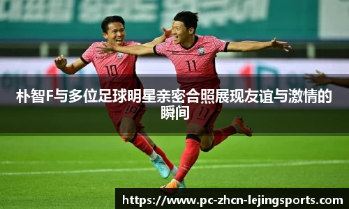 朴智F与多位足球明星亲密合照展现友谊与激情的瞬间